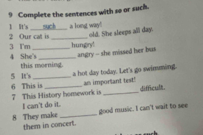 Complete the sentences with so or such. 
1 It's such a long way! 
2 Our cat is_ 
old. She sleeps all day. 
3 I'm _hungry! 
4 She's_ 
angry - she missed her bus 
this morning. 
5 It's_ 
a hot day today. Let's go swimming. 
6 This is _an important test! 
7 This History homework is _difficult. 
I can't do it. 
8 They make _good music. I can’t wait to see 
them in concert.