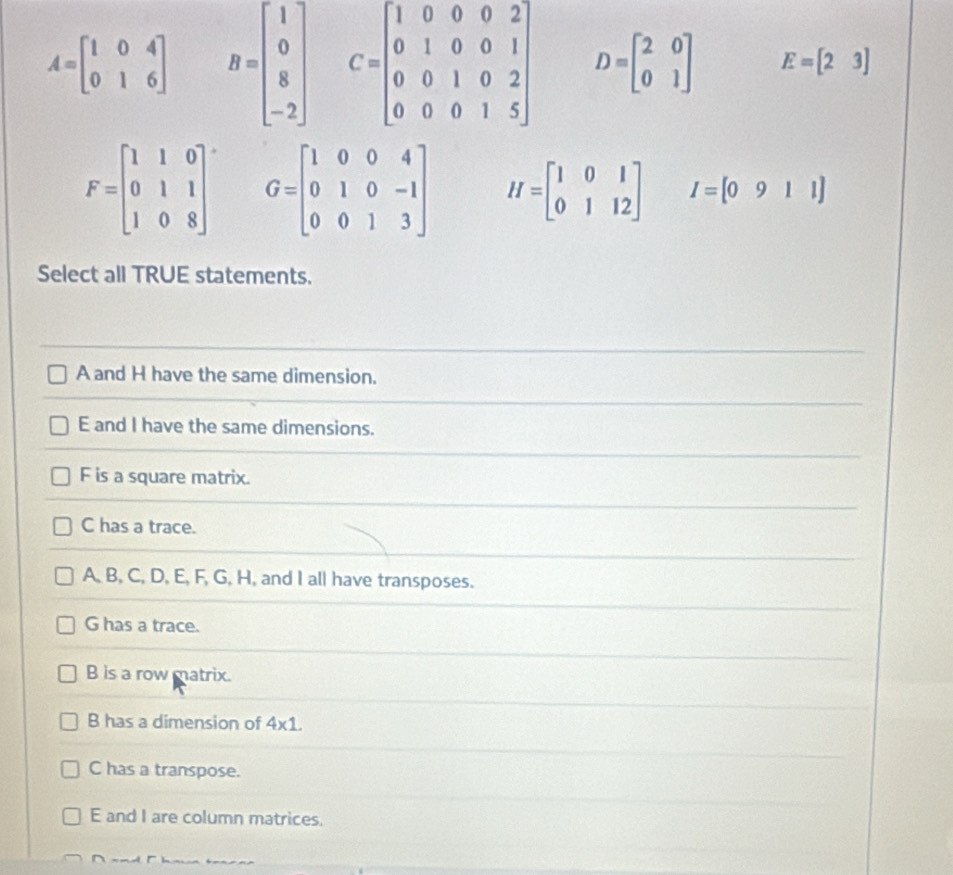 A=beginbmatrix 1&0&4 0&1&6endbmatrix B=beginbmatrix 1 0 8 -2endbmatrix C=beginbmatrix 1&0&0&0&2 0&1&0&0&1 0&0&1&0&2 0&0&0&1&5endbmatrix D=beginbmatrix 2&0 0&1endbmatrix E=[23]
F=beginbmatrix 1&1&0 0&1&1 1&0&8endbmatrix G=beginbmatrix 1&0&0&4 0&1&0&-1 0&0&1&3endbmatrix H=beginbmatrix 1&0&1 0&1&12endbmatrix I=[0911]
Select all TRUE statements.
A and H have the same dimension.
E and I have the same dimensions.
F is a square matrix.
C has a trace.
A, B, C, D, E, F, G, H, and I all have transposes.
G has a trace.
B is a row matrix.
B has a dimension of 4* 1.
C has a transpose.
E and I are column matrices.