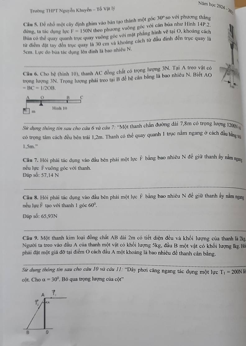 Năm học 2024-20
Trường THPT Nguyễn Khuyến - Tổ Vật lý
Câu S. Để nhổ một cây định ghim vào bàn tạo thành một góc 30° so với phương thắng
đứng, ta tác dụng lực F=150N theo phương vuông góc với cán búa như Hình 14P.2.
Bủa có thể quay quanh trục quay vuỡng góc với mật phẳng hình vẽ tại O, khoảng cách
từ điểm đặt tay đến trục quay là 30 cm và khoảng cách từ đầu đinh đến trục quay là
Scm. Lực do bủa tác dụng lên đinh là bao nhiêu N.
Câu 6. Cho hệ (hình 10), thanh AC đồng chất có trọng lượng 3N. Tại A treo vật có
trọng lượng 3N. Trọng lượng phải treo tại B đề hệ cân bằng là bao nhiêu N. Biết AO
=BC=1/2OB.
Sử dụng thông tin sau cho câu 6 và câu 7: “Một thanh chắn đường dài 7,8m có trọng lượng 1200N 
có trọng tâm cách đều bên trái 1,2m. Thanh có thể quay quanh 1 trục nằm ngang ở cách đầu bằng trừ
1,5m.”
Câu 7. Hỏi phải tác dụng vào đầu bên phải một lực F bằng bao nhiều N để giữ thanh ấy nằm ngang
nếu lực F vuông góc với thanh.
Đáp số: 57,14 N
Cầu 8. Hỏi phải tác dụng vào đầu bên phải một lực F bằng bao nhiêu N đề giữ thanh ấy nằm ngang
nếu lực F tạo với thanh 1 góc 60^0.
Đáp số: 65,93N
Câu 9. Một thanh kim loại đồng chất AB dài 2m có tiết diện đều và khối lượng của thanh là 2kg
Người ta treo vào đầu A của thanh một vật có khối lượng 5kg, đầu B một vật có khối lượng lkg. Hỏ
phải đặt một giá đỡ tại điểm O cách đầu A một khoảng là bao nhiêu để thanh cân bằng.
Sử dụng thông tin sau cho câu 10 và câu 11: “Dây phơi căng ngang tác dụng một lực T_1=200Nlhat e
cột. Cho alpha =30°.  Bỏ qua trọng lượng của cột''
