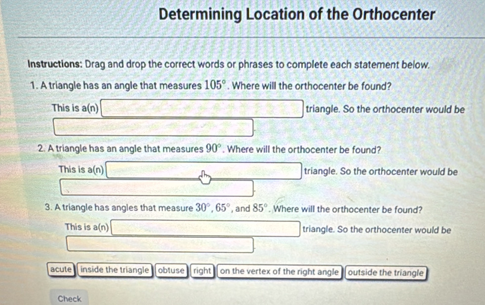 Determining Location of the Orthocenter
Instructions: Drag and drop the correct words or phrases to complete each statement below.
1. A triangle has an angle that measures 105°. Where will the orthocenter be found?
This is a(n) □ triangle. So the orthocenter would be
□ _ * _ =_ 
2. A triangle has an angle that measures 90°. Where will the orthocenter be found?
This is a(n) _ dm mwidehat OA □ triangle. So the orthocenter would be
S=□ _ 10* 360^3/100 □ 
3. A triangle has angles that measure 30°, 65° , and 85°. Where will the orthocenter be found?
This is a(n) □ triangle. So the orthocenter would be
□ 
acute inside the triangle obtuse right on the vertex of the right angle outside the triangle
Check