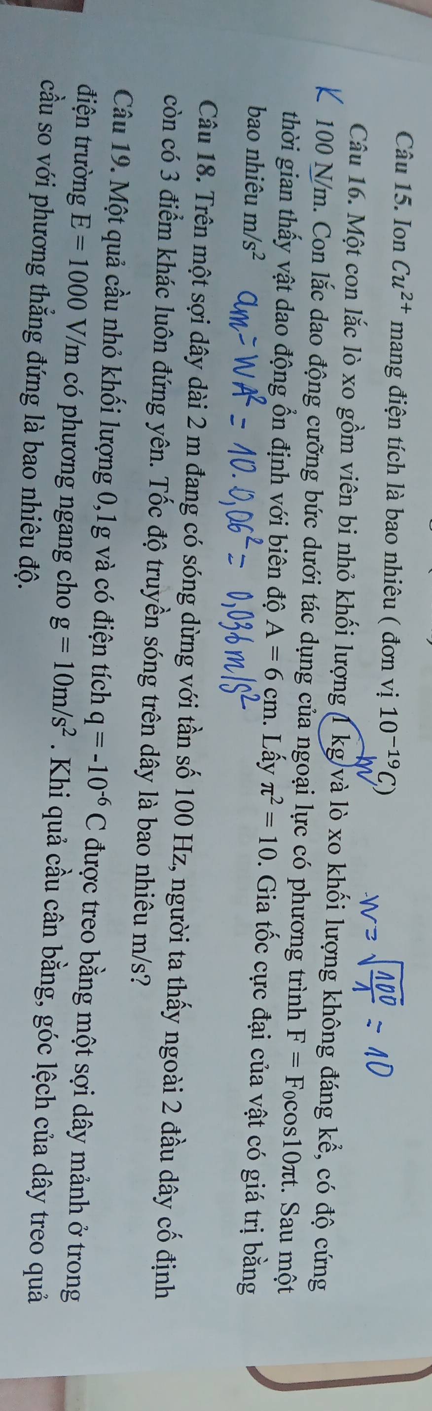 Ion Cu^(2+) mang điện tích là bao nhiêu ( đơn vị 10^(-19)
Câu 16. Một con lắc lò xo gồm viên bi nhỏ khối lượng (1 kg)và lò xo khối lượng không đáng kể, có độ cứng
100 N/m. Con lắc dao động cưỡng bức dưới tác dụng của ngoại lực có phương trình F=F_0cos 10π τt. Sau một 
thời gian thấy vật dao động ổn định với biên độ A=6cm. Lấy π^2=10. Gia tốc cực đại của vật có giá trị bằng 
bao nhiêu m/s^2
Câu 18. Trên một sợi dây dài 2 m đang có sóng dừng với tần số 100 Hz, người ta thấy ngoài 2 đầu dây cố định 
còn có 3 điểm khác luôn đứng yên. Tốc độ truyền sóng trên dây là bao nhiêu m/s? 
Câu 19. Một quả cầu nhỏ khối lượng 0, 1g và có điện tích q=-10^(-6)C được treo bằng một sợi dây mảnh ở trong 
điện trường E=1000V/m có phương ngang cho g=10m/s^2. Khi quả cầu cân bằng, góc lệch của dây treo quả 
cầu so với phương thẳng đứng là bao nhiêu độ.