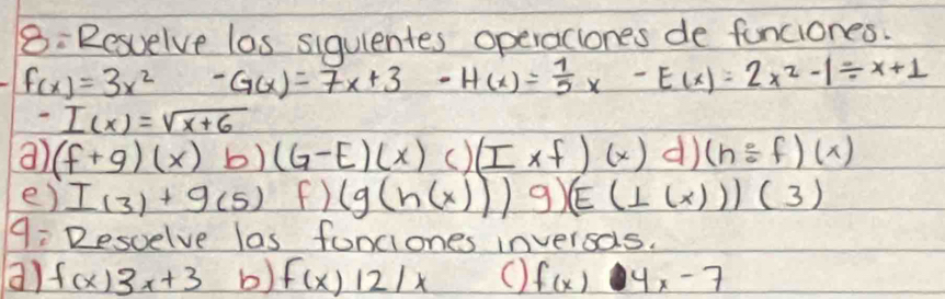 8: Resuelve las siqulentes operaclones de funciones.
f(x)=3x^2 -G(x)=7x+3-H(x)= 1/5 x-E(x)=2x^2-1/ x+1
-I(x)=sqrt(x+6)
a) (f+g)(x)b)(G-E)(x) () (I* f)(x) d) (h/ f)(x)
e) I_(3)+g_(5) C (g(h(x)))9)(E(⊥ (x)))(3)
9: Desvelve las fonciones inversas. 
a) f(x)3x+3 b) f(x)12/x O f(x) 4x-7