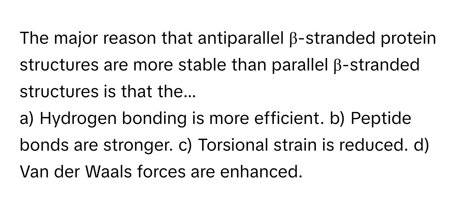 The major reason that antiparallel β-stranded protein structures are more stable than parallel β-stranded structures is that the...

a) Hydrogen bonding is more efficient.  b) Peptide bonds are stronger.  c) Torsional strain is reduced.  d) Van der Waals forces are enhanced.