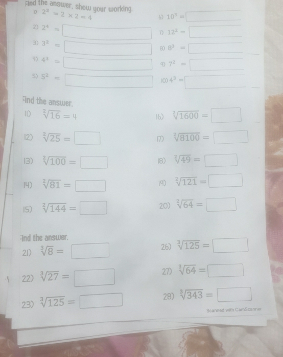 Find the answer, show your working. 2^2=2* 2=4
D 
6) 10^3=□
2) 2^4=□ 7) 12^2=□
3) 3^2=□ 8) 8^3=□
4) 4^3=□ 9) 7^2=□
5) 5^2=□ 10) 4^3=□
Find the answer. 
11) sqrt[2](16)=4 16) sqrt[2](1600)=□
12) sqrt[2](25)=□ sqrt[2](8100)=□
13) sqrt[2](100)=□ 18) sqrt[2](49)=□
14) sqrt[2](81)=□ 19) sqrt[2](121)=□
15) sqrt[2](144)=□ 20) sqrt[2](64)=□;ind the answer. 
21) sqrt[3](8)=□ 26) sqrt[3](125)=□
22) sqrt[3](27)=□ 27) sqrt[3](64)=□
23) sqrt[3](125)=□ 28) sqrt[3](343)=□
Scanned with CamScanner