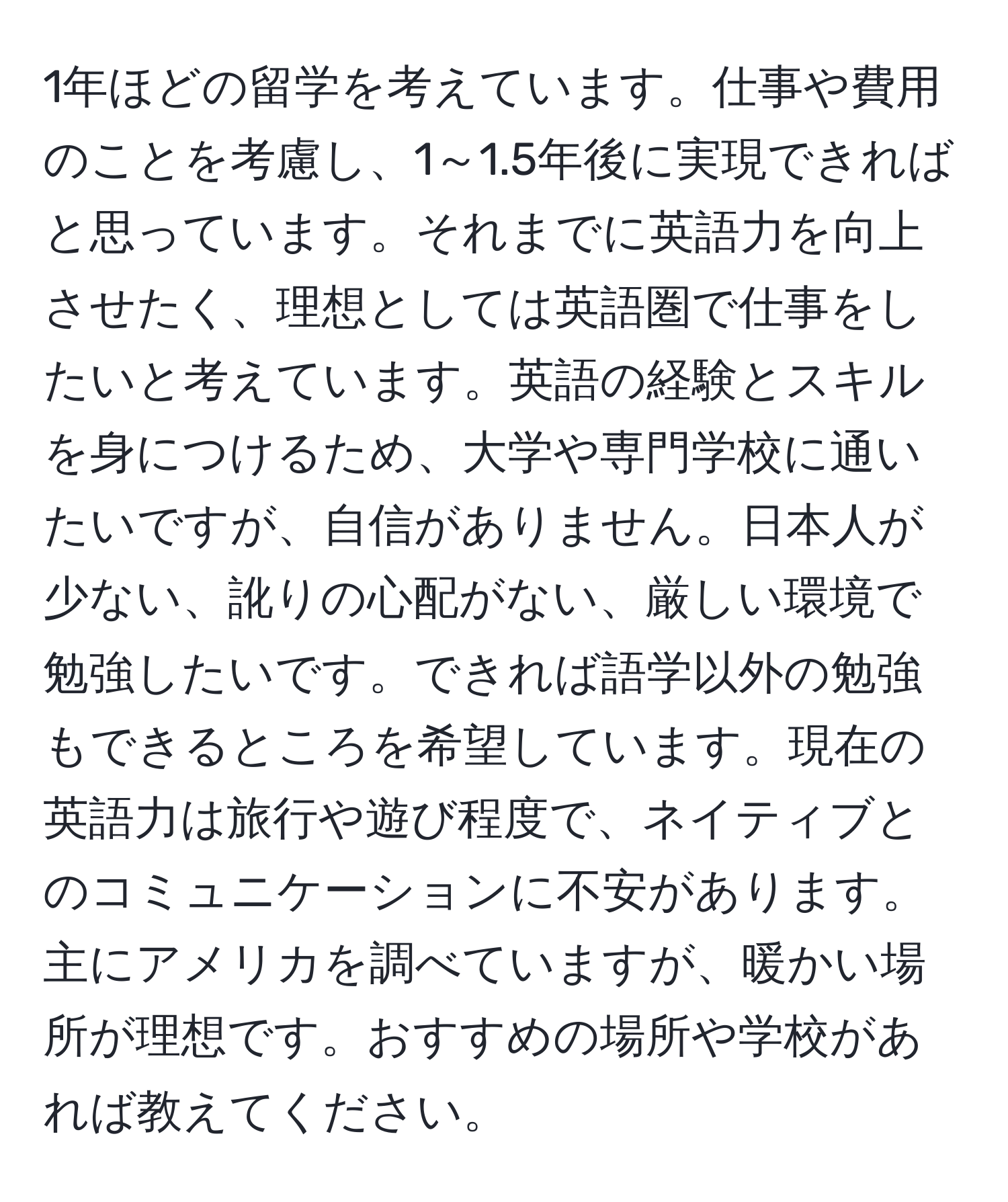 1年ほどの留学を考えています。仕事や費用のことを考慮し、1～1.5年後に実現できればと思っています。それまでに英語力を向上させたく、理想としては英語圏で仕事をしたいと考えています。英語の経験とスキルを身につけるため、大学や専門学校に通いたいですが、自信がありません。日本人が少ない、訛りの心配がない、厳しい環境で勉強したいです。できれば語学以外の勉強もできるところを希望しています。現在の英語力は旅行や遊び程度で、ネイティブとのコミュニケーションに不安があります。主にアメリカを調べていますが、暖かい場所が理想です。おすすめの場所や学校があれば教えてください。