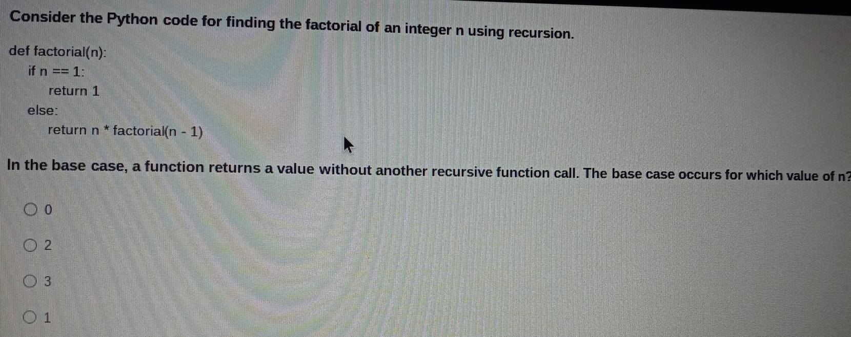 Consider the Python code for finding the factorial of an integer n using recursion.
def factorial(n):
if n==1 : 
return 1
else:
return n * factoria I(n-1)
In the base case, a function returns a value without another recursive function call. The base case occurs for which value of n?
0
2
3
1