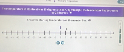 Changing Timpenvvres 
Sign 
The temperature in Montreal was 15 degrees at noon. By midnight, the temperature had decreased 
by 25 degrees. 
Show the starting temperature on the number line. “