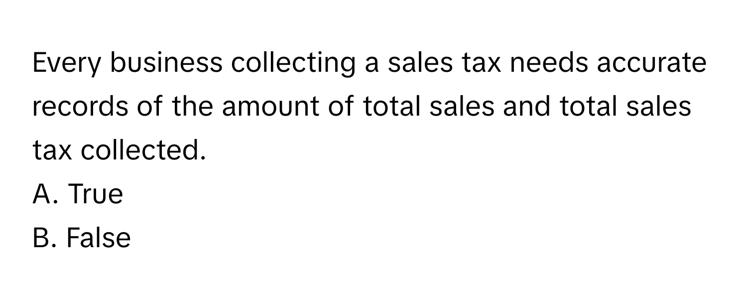 Every business collecting a sales tax needs accurate records of the amount of total sales and total sales tax collected.

A. True
B. False