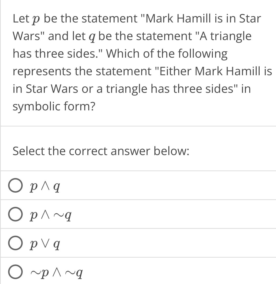 Let p be the statement "Mark Hamill is in Star
Wars" and let q be the statement "A triangle
has three sides." Which of the following
represents the statement "Either Mark Hamill is
in Star Wars or a triangle has three sides" in
symbolic form?
Select the correct answer below:
pwedge q
pwedge sim q
pvee q
sim pwedge sim q