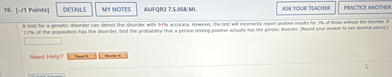 DETAILS MY NOTES AUFQR2 7.5.058.MI. ASK YOUR TEACHER PRACTICE ANOTHER 
A test for a genetic disorder can detect the disorder with 94% accuracy. However, the test will incorrectly report positive results for 3% of those without the disorder. If
12% of the population has the disorder, find the probability that a person testing positive actually has the genetic disorder. (Round your answer to two decimal places.) 
Need Help? Read it Master it