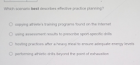 Which scenario best describes effective practice planning?
copying athlete's training programs found on the lnternet
using assessment results to prescribe sport-specific drills
hosting practices after a heavy meal to ensure adequate energy levels
performing athletic drills beyond the point of exhaustion