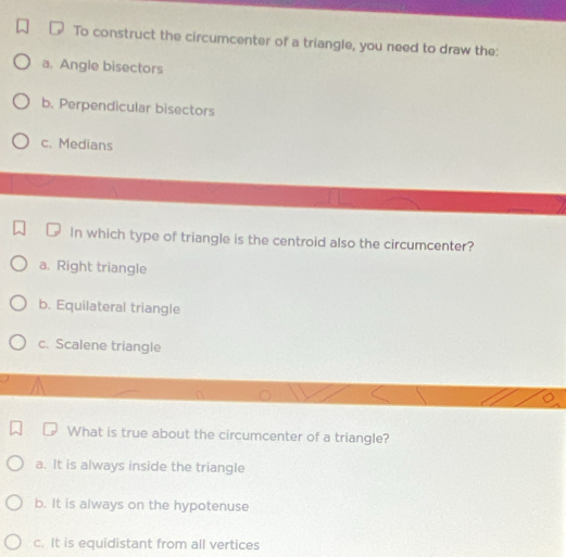 To construct the circumcenter of a triangle, you need to draw the:
a. Angle bisectors
b. Perpendicular bisectors
c. Medians
In which type of triangle is the centroid also the circumcenter?
a. Right triangle
b. Equilateral triangle
c. Scalene triangle
What is true about the circumcenter of a triangle?
a. It is always inside the triangle
b. It is always on the hypotenuse
c. It is equidistant from all vertices