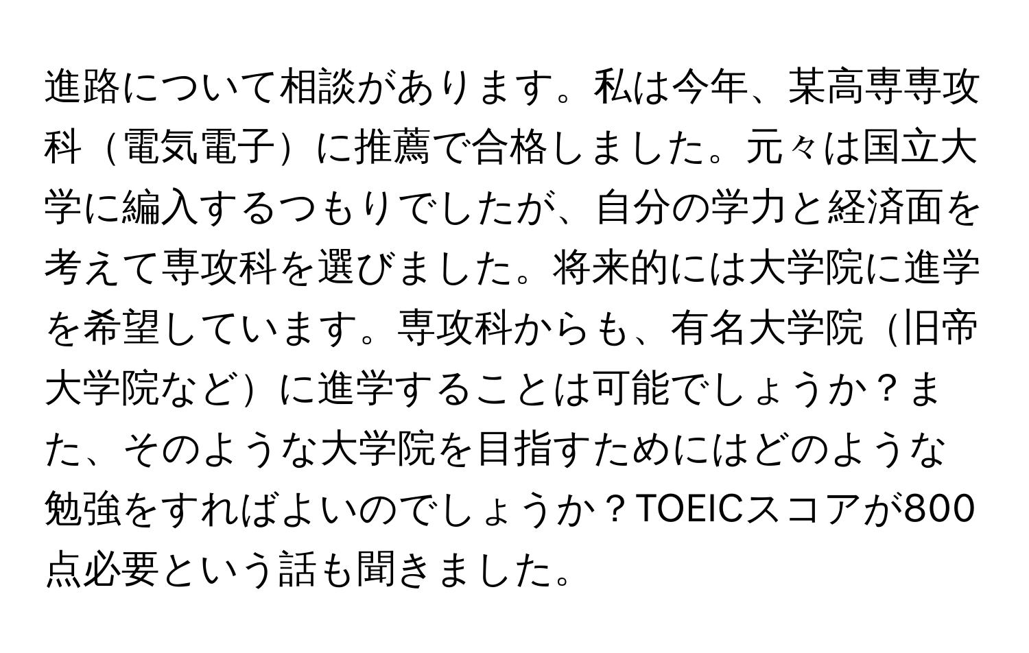 進路について相談があります。私は今年、某高専専攻科電気電子に推薦で合格しました。元々は国立大学に編入するつもりでしたが、自分の学力と経済面を考えて専攻科を選びました。将来的には大学院に進学を希望しています。専攻科からも、有名大学院旧帝大学院などに進学することは可能でしょうか？また、そのような大学院を目指すためにはどのような勉強をすればよいのでしょうか？TOEICスコアが800点必要という話も聞きました。