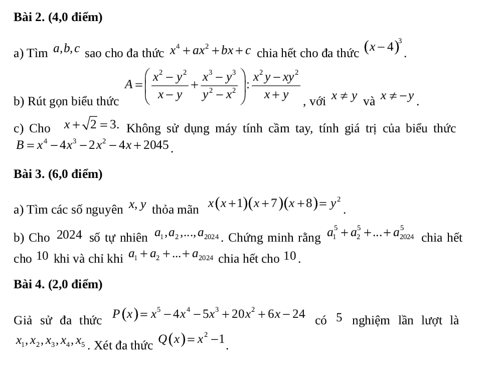 (4,0 điểm) 
a) Tìm α, b, c sao cho đa thức x^4+ax^2+bx+c chia hết cho đa thức (x-4)^3.
A=( (x^2-y^2)/x-y + (x^3-y^3)/y^2-x^2 ): (x^2y-xy^2)/x+y 
b) Rút gọn biểu thức , với x!= y_vax!= -y_.
c) Cho x+sqrt(2)=3 * Không sử dụng máy tính cầm tay, tính giá trị của biểu thức
B=x^4-4x^3-2x^2-4x+2045. 
Bài 3. (6,0 điểm) 
a) Tìm các số nguyên x, y thỏa mãn x(x+1)(x+7)(x+8)=y^2
b) Cho 2024 số tự nhiên a_1, a_2,..., a_2024. Chứng minh rằng a_1^(5+a_2^5+...+a_(2024)^5 chia hết 
cho 10 khi và chỉ khi a_1)+a_2+...+a_2024 chia hết cho 10 . 
Bài 4. (2,0 điểm) 
Giả sử đa thức P(x)=x^5-4x^4-5x^3+20x^2+6x-24 có 5 nghiệm lần lượt là
x_1, x_2, x_3, x_4, x_5. Xét đa thức Q(x)=x^2-1.