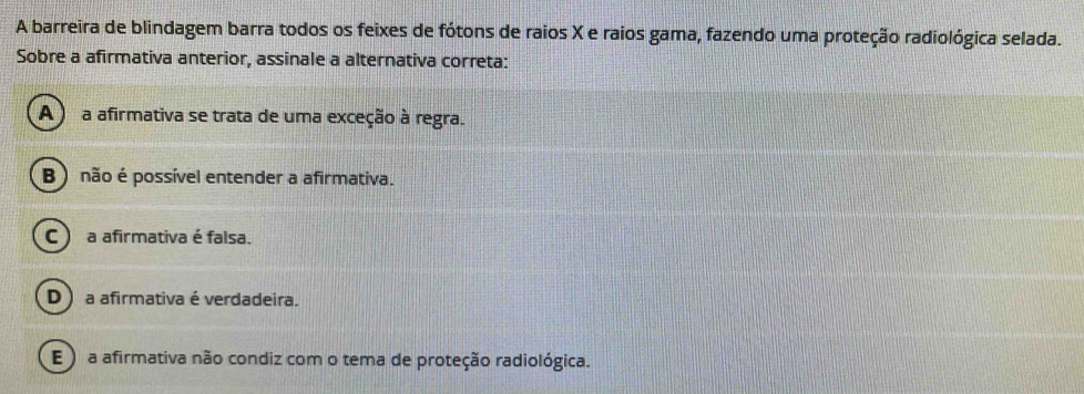 A barreira de blindagem barra todos os feixes de fótons de raios X e raios gama, fazendo uma proteção radiológica selada.
Sobre a afirmativa anterior, assinale a alternativa correta:
(A ) a afirmativa se trata de uma exceção à regra.
B ) não é possível entender a afirmativa.
C ) a afirmativa é falsa.
D ) a afirmativa é verdadeira.
E ) a afirmativa não condiz com o tema de proteção radiológica.