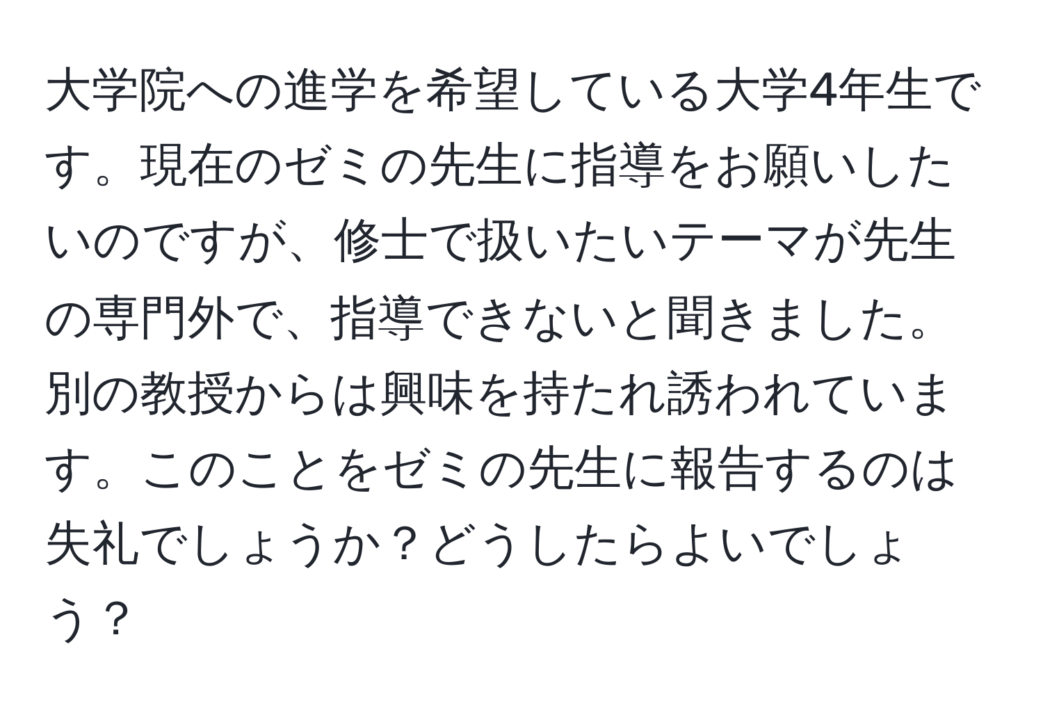 大学院への進学を希望している大学4年生です。現在のゼミの先生に指導をお願いしたいのですが、修士で扱いたいテーマが先生の専門外で、指導できないと聞きました。別の教授からは興味を持たれ誘われています。このことをゼミの先生に報告するのは失礼でしょうか？どうしたらよいでしょう？