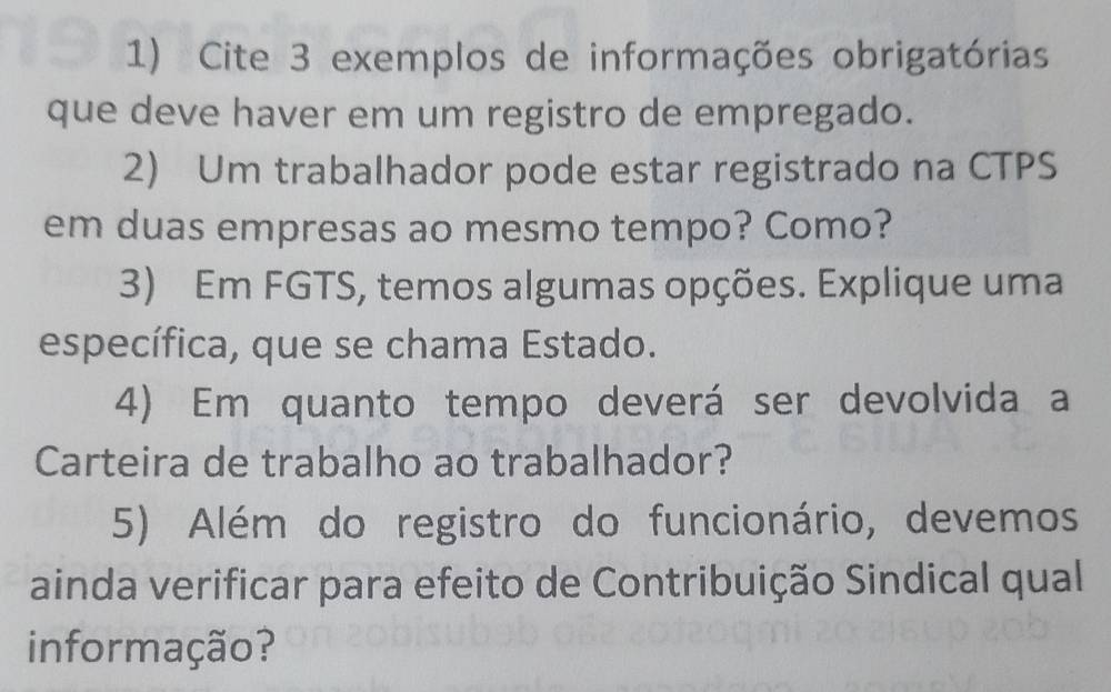 Cite 3 exemplos de informações obrigatórias 
que deve haver em um registro de empregado. 
2) Um trabalhador pode estar registrado na CTPS 
em duas empresas ao mesmo tempo? Como? 
3) Em FGTS, temos algumas opções. Explique uma 
específica, que se chama Estado. 
4) Em quanto tempo deverá ser devolvida a 
Carteira de trabalho ao trabalhador? 
5) Além do registro do funcionário, devemos 
ainda verificar para efeito de Contribuição Sindical qual 
informação?