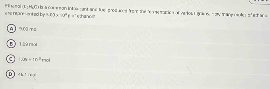 Ethanol (C_2H_6O) is a common intoxicant and fuel produced from the fermentation of various grains. How many moles of ethanol
are represented by 5.00* 10^4g of ethanol?
A 9.00 mol
B 1.09 mol
C 1.09* 10^3mol
D 46.1 mol