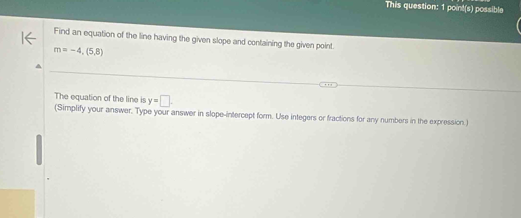 This question: 1 point(s) possible 
Find an equation of the line having the given slope and containing the given point.
m=-4,(5,8)
The equation of the line is y=□. 
(Simplify your answer. Type your answer in slope-intercept form. Use integers or fractions for any numbers in the expression.)