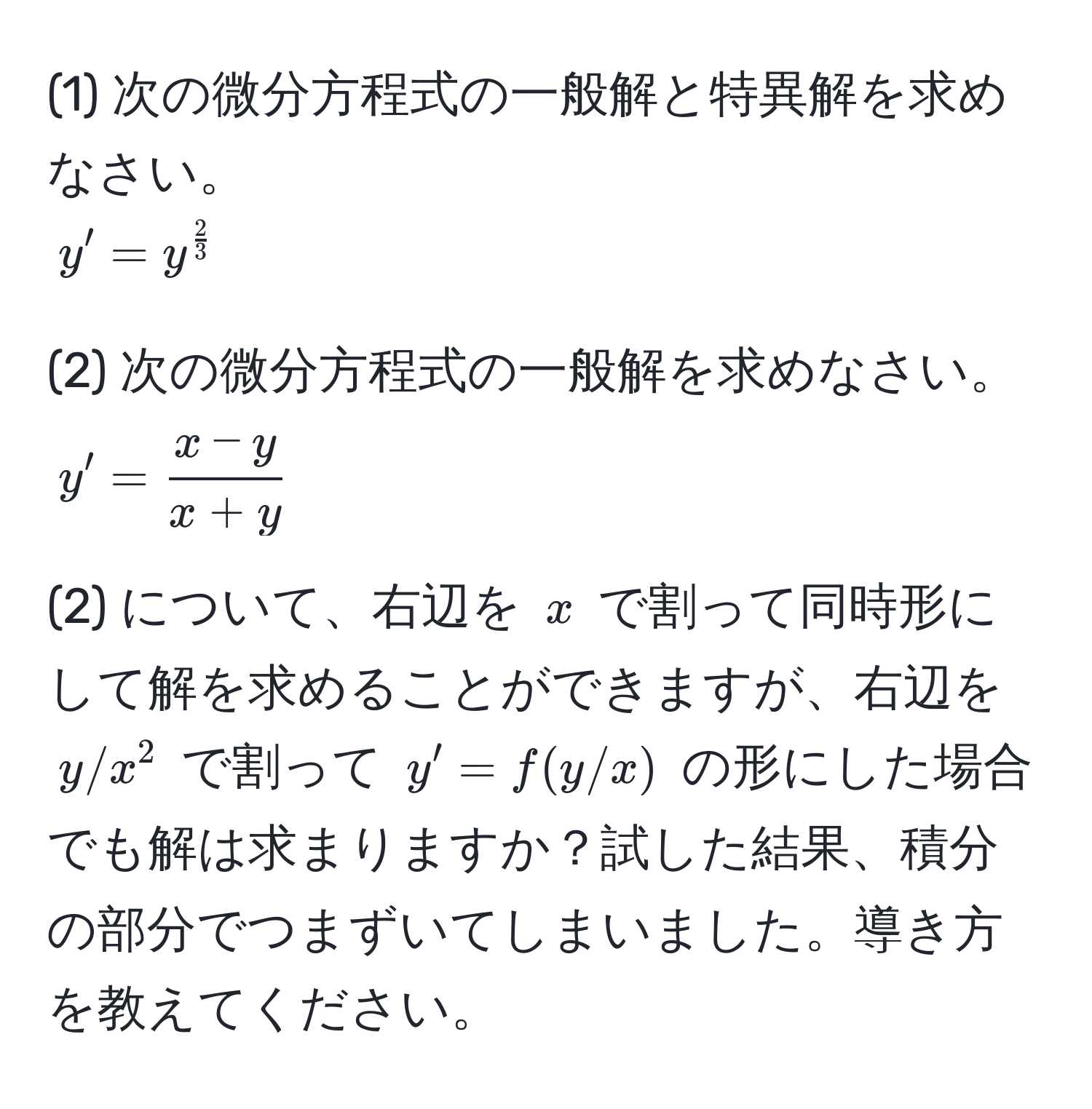 (1) 次の微分方程式の一般解と特異解を求めなさい。 
$y' = y^(frac2)3$

(2) 次の微分方程式の一般解を求めなさい。 
$y' =  (x - y)/x + y $

(2) について、右辺を $x$ で割って同時形にして解を求めることができますが、右辺を $y/x^2$ で割って $y' = f(y/x)$ の形にした場合でも解は求まりますか？試した結果、積分の部分でつまずいてしまいました。導き方を教えてください。