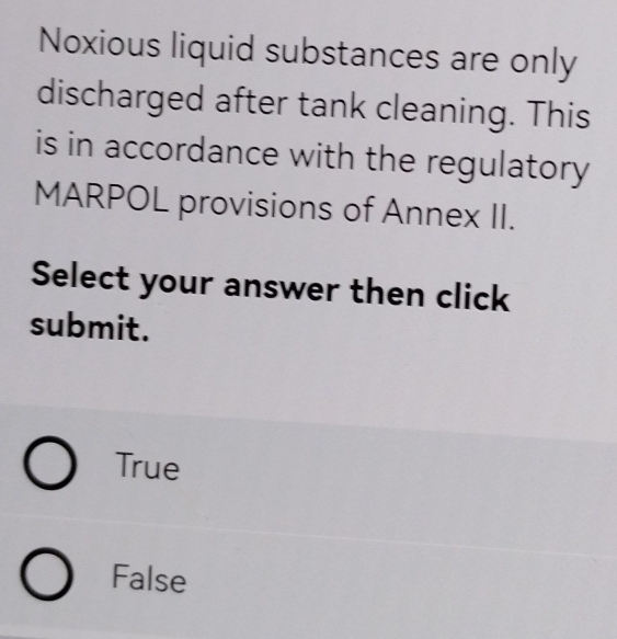 Noxious liquid substances are only
discharged after tank cleaning. This
is in accordance with the regulatory
MARPOL provisions of Annex II.
Select your answer then click
submit.
True
False