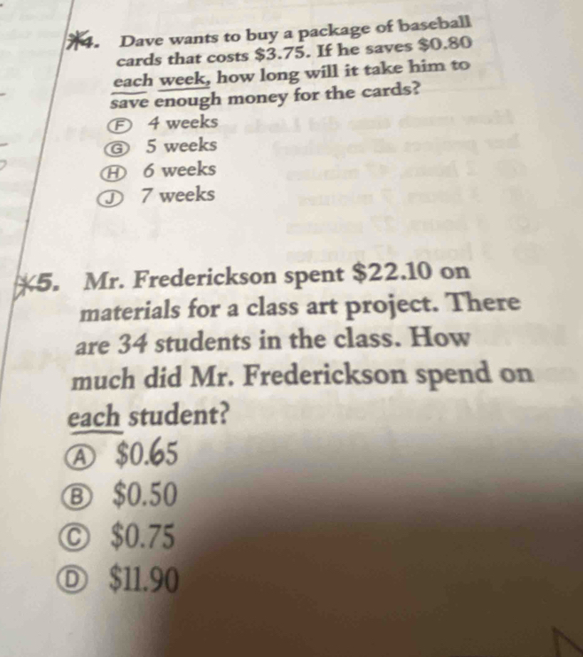 Dave wants to buy a package of baseball
cards that costs $3.75. If he saves $0.80
each week, how long will it take him to
save enough money for the cards?
Ⓕ 4 weeks
Ⓖ 5 weeks
H 6 weeks
Ⓙ 7 weeks
5. Mr. Frederickson spent $22.10 on
materials for a class art project. There
are 34 students in the class. How
much did Mr. Frederickson spend on
each student?
Ⓐ $0.65
Ⓑ $0.50
Ⓒ $0.75
Ⓓ $11.90