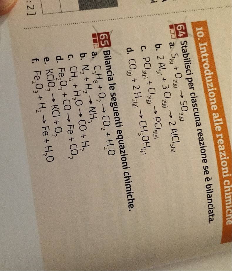 Introduzione alle reazioni chimicne 
S A Stabilisci per ciascuna reazione se è bilanciata. 
a. S_(s)+O_2(g)to SO_3(g)
b. 2Al_(s)+3Cl_2(g)to 2AlCl_3(s)
C. PCl_3(ell )+Cl_2(g)to PCl_5(s)
d. CO_(g)+2H_2(g)to CH_3OH_(g)
65 Bilancia le seguenti equazioni chimiche.
C_3H_8+O_2to CO_2+H_2O
a. N_2+H_2to NH_3 CH_4+H_2Oto CO+H_2
b. 
C. Fe_2O_3+COto Fe+CO_2
d. KClO_3to KCl+O_2 Fe_2O_3+H_2to Fe+H_2O
e. 
:2] 
f.