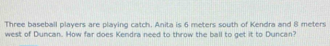 Three baseball players are playing catch. Anita is 6 meters south of Kendra and 8 meters
west of Duncan. How far does Kendra need to throw the ball to get it to Duncan?
