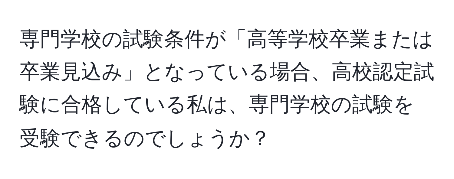 専門学校の試験条件が「高等学校卒業または卒業見込み」となっている場合、高校認定試験に合格している私は、専門学校の試験を受験できるのでしょうか？