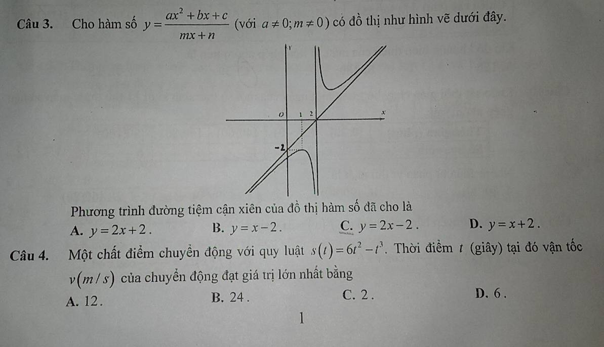 Cho hàm số y= (ax^2+bx+c)/mx+n  (với a!= 0;m!= 0) có đồ thị như hình vẽ dưới đây.
Phương trình đường tiệm cận xiên của đồ thị hàm số đã cho là
A. y=2x+2. B. y=x-2. C. y=2x-2. D. y=x+2. 
Câu 4. Một chất điểm chuyền động với quy luật s(t)=6t^2-t^3. Thời điểm t (giây) tại đó vận tốc
v(m/s) của chuyển động đạt giá trị lớn nhất bằng
A. 12. B. 24. C. 2. D. 6.
1