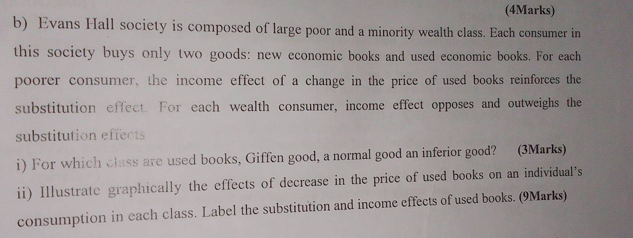 Evans Hall society is composed of large poor and a minority wealth class. Each consumer in 
this society buys only two goods: new economic books and used economic books. For each 
poorer consumer, the income effect of a change in the price of used books reinforces the 
substitution effect. For each wealth consumer, income effect opposes and outweighs the 
substitution effects 
i) For which class are used books, Giffen good, a normal good an inferior good? (3Marks) 
ii) Illustrate graphically the effects of decrease in the price of used books on an individual’s 
consumption in each class. Label the substitution and income effects of used books. (9Marks)