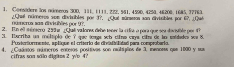 Considere los números 300, 111, 1111, 222, 561, 4590, 4250, 46200, 1685, 77763. 
¿Qué números son divisibles por 3?, ¿Qué números son divisibles por 6?, ¿Qué 
números son divisibles por 9?. 
2. En el número 259ª ¿Qué valores debe tener la cifra a para que sea divisible por 4? 
3. Escriba un múltiplo de 7 que tenga seis cifras cuya cifra de las unidades sea 8. 
Posteriormente, aplique el criterio de divisibilidad para comprobarlo. 
4. ¿Cuántos números enteros positivos son múltiplos de 3, menores que 1000 y sus 
cifras son sólo dígitos 2 y/o 4?