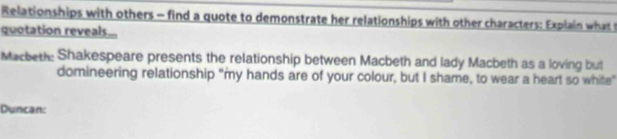 Relationships with others - find a quote to demonstrate her relationships with other characters: Explain what 
quotation reveals... 
Macbeth: Shakespeare presents the relationship between Macbeth and lady Macbeth as a loving but 
domineering relationship "my hands are of your colour, but I shame, to wear a heart so white" 
Duncan: