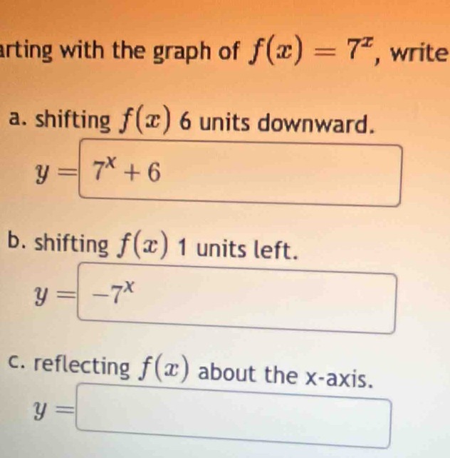 arting with the graph of f(x)=7^x , write 
a. shifting f(x)6 units downward.
y=7^x+6
b. shifting f(x)1 units left.
y=-7^x
c. reflecting f(x) about the x-axis.
y=□