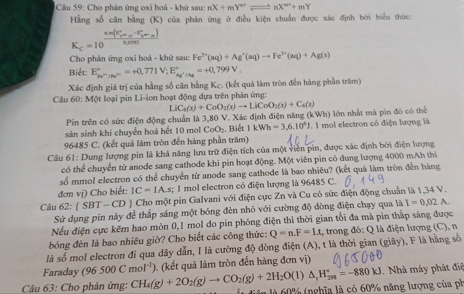 Cho phản ứng oxi hoá - khử sau: nX+mY^(n+)leftharpoons nX^(m+)+mY
Hằng số cân bằng (K) của phản ứng ở điều kiện chuẩn được xác định bởi biểu thức:
K_c=10^((frac n.m(E_Y)°sim _Y^(-E_2))0,0_sim )0,0592
Cho phản ứng oxi hoá - khử sau: Fe^(2+)(aq)+Ag^+(aq)to Fe^(3+)(aq)+Ag(s)
Biết: E_Fe^(3+)/Fe^(2+)^circ =+0,771V;E_Ag^+/Ag^circ =+0,799V.
Xác định giá trị của hằng số cân bằng Kc. (kết quả làm tròn đến hàng phần trăm)
Câu 60: Một loại pin Li-ion hoạt động dựa trên phản ứng:
LiC_6(s)+CoO_2(s)to LiCoO_2(s)+C_6(s)
Pin trên có sức điện động chuẩn là 3,80 V. Xác định điện năng (kWh) lớn nhất mà pin đó có thể
sản sinh khi chuyền hoá hết 10 mol CoO_2. Biết 1kWh=3,6.10^6J. 1 mol electron có điện lượng là
96485 C. (kết quả làm tròn đến hàng phần trăm)
Câu 61: Dung lượng pin là khả năng lưu trữ điện tích của một viễn pin, được xác định bởi điện lượng
có thể chuyển từ anode sang cathode khi pin hoạt động. Một viên pin có dung lượng 4000 mAh thì
số mmol electron có thể chuyển từ anode sang cathode là bao nhiêu? (kết quả làm tròn đến hàng
đơn vị) Cho biết: 1C=1A.s;; 1 mol electron có điện lượng là 96485 C.
Câu 62: SBT-CD  Cho một pin Galvani với điện cực Zn và Cu có sức điện động chuẩn là 1,34 V.
Sử dụng pin này để thắp sáng một bóng đèn nhỏ với cường độ dòng điện chạy qua là I=0,02A.
Nếu điện cực kẽm hao mòn 0,1 mol do pin phóng điện thì thời gian tối đa mà pin thắp sáng được
bóng đèn là bao nhiêu giờ? Cho biết các công thức: Q=n.F=I.t , trong đó: Q là điện lượng (C), n
là số mol electron đi qua dây dẫn, I là cường độ dòng điện (A), t là thời gian (giây), F là hằng số
Faraday (96500Cmol^(-1)) (kết uả làm tròn đến hàng đơn vị)
Câu 63: Cho phản ứng: CH_4(g)+2O_2(g)to CO_2(g)+2H_2O ( 1) △ _rH_(298)°=-880kJ. Nhà máy phát điệ
0% (nghĩa là có 60% năng lượng của ph