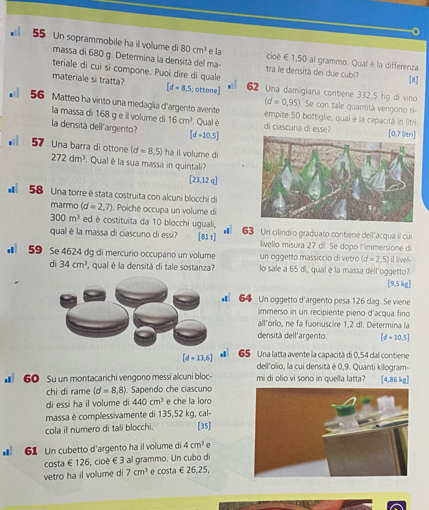 Un soprammobile ha il volume di 80cm^3 e la cioè E 1,50 al grammo. Qual è la differenza
massa di 680 g. Determina la densità del ma- tra le densità dei due cubi [8]
teriale di cui si compone. Puoi dire di quale
materiale si tratta? [d=8,5; ottone] 62 Una damigiana contiene 332,5 hg di vino
(d=0,95). Se con tale quantità vengono ri-
56 Matteo ha vinto una medaglia d’argento avente empite 50 bottiglie, qual è la capacità in litri
la massa di 168 g e il volume di 16cm^3. Qual è di ciascuna di esse?
la densità dell'argento? [d=10,5] [0,7 litri]
57 Una barra di ottone (d=8,5) ha il volume di
272dm^3.  Qual è la sua massa in quintali?
[23,12q]
* 58 Una torre è stata costruita con alcuni blocchi di
marmo (d=2,7) Poiché occupa un volume di
300m^3 ed è costituita da 10 blocchi uguali, .
qual è la massa di ciascuno di essi? [81 t] 63 Un cilindro graduato contiene dell'acqua il cui
livello misura 27 dl. Se dopo l'immersione di
■ 59 Se 4624 dg di mercurio occupano un volume un oggetto massiccio di vetro (d=2,5) il livel-
di 34cm^3 ,  qual è la densità di tale sostanza? lo sale a 65 di, qual è la massa dell'oggetto?
[9,5kg]
■ 64 Un oggetto d'argento pesa 126 dag. Se viene
immerso in un recipiente pieno d’acqua fino
all’orlo, ne fa fuoriuscire 1,2 dl. Determina la
densità dell´argento. [d=10,5]
[d=13,6] 65 Una latta avente la capacità di 0,54 dal contiene
dell'olio, la cui densità è 0,9. Quanti kilogram-
■ 60 Su un montacarichi vengono messi alcuni bloc- mi di olio vi sono in quella latta? [4,86 kg]
chi di rame (d=8,8). Sapendo che ciascuno
di essi ha il volume di 440cm^3 e che la loro
massa è complessivamente di 135,52 kg, cal-
cola il numero di tali blocchi. [35]
■ 61 Un cubetto d’argento ha il volume di 4cm^3 e
costa € 126, cioè € 3 al grammo. Un cubo di
vetro ha il volume di 7cm^3 e costa €26,25,