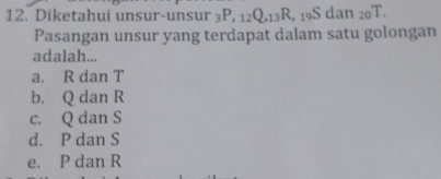 Diketahui unsur-unsur _3P, _12Q, _13R 。 19S dan _20T. 
Pasangan unsur yang terdapat dalam satu golongan
adalah...
a. R dan T
b. Q dan R
c. Q dan S
d. P dan S
e. P dan R