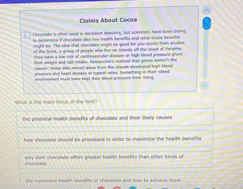 Claims About Cocoa
! Chocolate is often used in decadent desserts, but scientists have been trying
to determine if chocolate also has health benefits and what those benefits
might be. The idea that chocolate might be good for you stems from studies
of the Guna, a group of people who live on islands off the coast of Panama.
They have a low risk of cardiovascular disease or high blood pressure given
their weight and salt intake. Researchers realized that genes weren't the
reason: those who moved away from the islands developed high blood
pressure and heart disease at typical rates. Something in their island
environment must have kept their blood pressure from rising.
What is the main focus of the text?
the potential health benefits of chocolate and their likely causes
how chocolate should be processed in order to maximize the health benefits
why dark chocolate offers greater health benefits than other kinds of
chocolate
the numerous health benefits of chocolate and how to achieve them