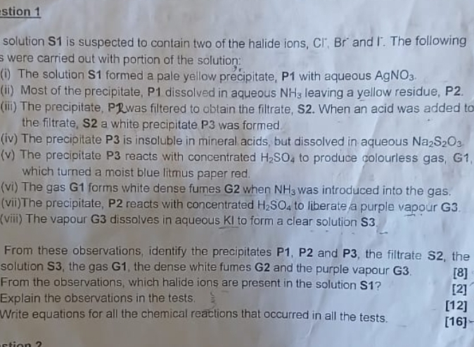 stion 1 
solution S1 is suspected to contain two of the halide ions, Cl". Br' and I". The following 
s were carried out with portion of the solution: 
(i) The solution S1 formed a pale yellow precipitate, P1 with aqueous AgNO_3. 
(ii) Most of the precipitate, P1 dissolved in aqueous NH_3 leaving a yellow residue, P2. 
(iii) The precipitate, P1 was filtered to obtain the filtrate, S2. When an acid was added to 
the filtrate, S2 a white precipitate P3 was formed. 
(iv) The precipitate P3 is insoluble in mineral acids, but dissolved in aqueous Na_2S_2O_3
(v) The precipitate P3 reacts with concentrated H_2SO_4 to produce colourless gas, G1, 
which turned a moist blue litmus paper red. 
(vi) The gas G1 forms white dense fumes G2 when NH_3 was introduced into the gas. 
(vii)The precipitate, P2 reacts with concentrated H_2SO_4 to liberate a purple vapour G3. 
(viii) The vapour G3 dissolves in aqueous KI to form a clear solution S3. 
From these observations, identify the precipitates P1, P2 and P3, the filtrate S2, the 
solution S3, the gas G1, the dense white fumes G2 and the purple vapour G3. [8] 
From the observations, which halide ions are present in the solution S1? [2] 
Explain the observations in the tests. 
[12] 
Write equations for all the chemical reactions that occurred in all the tests. [16]