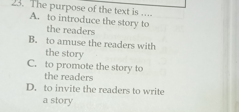 The purpose of the text is ….
A. to introduce the story to
the readers
B. to amuse the readers with
the story
C. to promote the story to
the readers
D. to invite the readers to write
a story