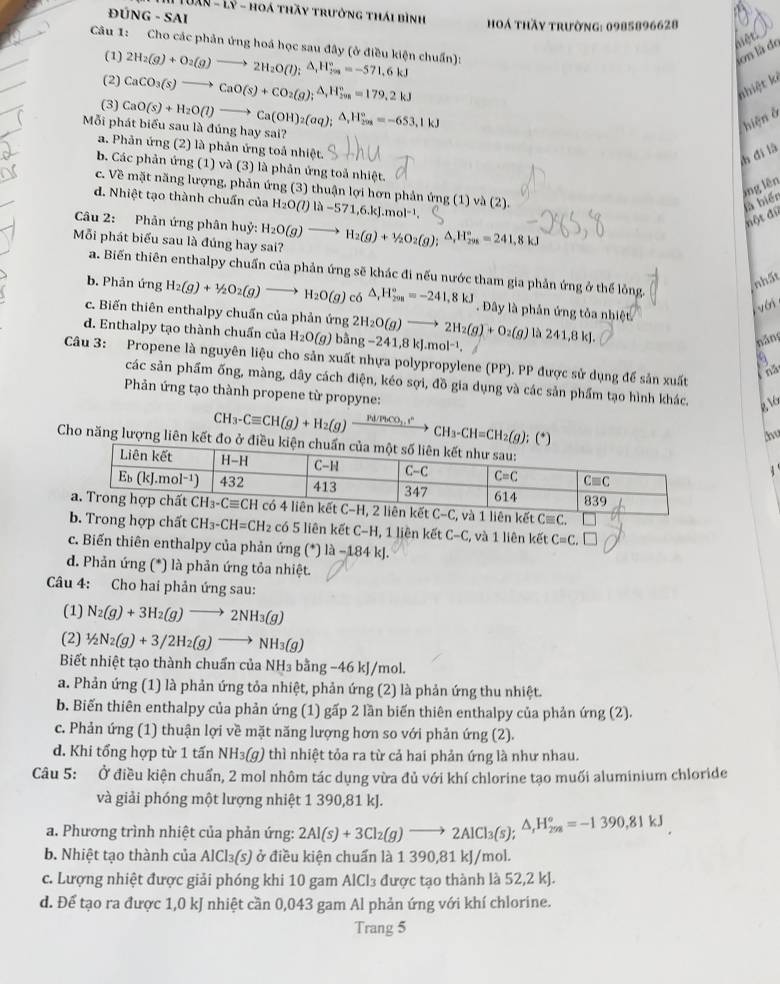 UâN - Lý - hoá thầy trưởng thái bình
ĐU NG-SAI
oá thầy trường: 0985896628
nêt 
Câu 1: Cho các phản ứng hoá học sau đây (ở điều kiện chuẩn):
(1)
(2) 2H_2(g)+O_2(g)to 2H_2O(l);△ _1H_(201)°=-571.6kJ
on là de
(3) CaCO_3(s)to CaO(s)+CO_2(g);△ ,△ )_i^((circ))=179.2kJ
nhiệt kè
ỗi phát biểu sau là đúng hay sai? CaO(s)+H_2O(l)to Ca(OH)_2(aq);△ _iH_(208)°=-653,1kJ
hiện ở
a. Phản ứng (2) là phản ứng toả nhiệt.
h đì là
b. Các phản ứng (1) và (3) là phản ứng toả nhiệt.
ông lên
c. Về mặt năng lượng, phản ứng (3) thuận lợi hơn phản ứng (1) và (2).
d. Nhiệt tạo thành chuẩn của H_2O(l)|lambda -571,6.kJ.mol^(-1).
là biển
Câu 2: Phản ứng phân huỷ:
đột đữ
Mỗi phát biểu sau là đúng hay sai? H_2O(g)to H_2(g)+1/2O_2(g);△ _1H_(298)°=241,8kJ
a. Biến thiên enthalpy chuẩn của phản ứng sẽ khác đi nếu nước tham gia phản ứng ở thể lồng.
nhất
b. Phản ứng H_2(g)+1/2O_2(g)to H_2O(g) có △ _1H_(20n)°=-241,8kJ. Đây là phản ứng tỏa nhiệt
vái
c. Biến thiên enthalpy chuẩn của phản ứng 2H_2O(g)to 2H_2(g)+O_2(g) là 241,8 kJ.
d. Enthalpy tạo thành chuẩn của H_2O(g) bing-241,8kJ.mol^(-1).
náng
a
Câu 3: Propene là nguyên liệu cho sản xuất nhựa polypropylene (PP). PP được sử dụng để sản xuất
for
các sản phẩm ống, màng, dây cách điện, kéo sợi, đồ gia dụng và các sản phẩm tạo hình khác, R 
Phản ứng tạo thành propene từ propyne:
CH_3-Cequiv CH(g)+H_2(g)frac H/FbCO_3.t^n CH_3-CH=CH_2(g h
Cho năng lượn 
có 5 liên kết C-1 I, 1 liên kết C-C ,  và 1 liên kết C=C. [
c. Biến thiên enthalpy của phản ứng (^*)|lambda -184k|
d. Phản ứng (*) là phản ứng tỏa nhiệt.
Câu 4: Cho hai phản ứng sau:
(1) N_2(g)+3H_2(g)to 2NH_3(g)
(2) 1/2N_2(g)+3/2H_2(g)to NH_3(g)
Biết nhiệt tạo thành chuẩn của NH₃ bằng −46 kJ/mol.
a. Phản ứng (1) là phản ứng tỏa nhiệt, phản ứng (2) là phản ứng thu nhiệt.
b. Biến thiên enthalpy của phản ứng (1) gấp 2 lần biến thiên enthalpy của phản ứng (2).
c. Phản ứng (1) thuận lợi về mặt năng lượng hơn so với phản ứng (2).
d. Khi tổng hợp từ 1 tấn NH₃(g) thì nhiệt tỏa ra từ cả hai phản ứng là như nhau.
Câu 5: Ở điều kiện chuẩn, 2 mol nhôm tác dụng vừa đủ với khí chlorine tạo muối aluminium chloride
và giải phóng một lượng nhiệt 1 390,81 kJ.
a. Phương trình nhiệt của phản ứng: 2Al(s)+3Cl_2(g)to 2AlCl_3(s);△ _sH_(2sa)°=-1390,81kJ
b. Nhiệt tạo thành của AlCl_3(s) ) ở điều kiện chuẩn là 1 390,81 kJ/mol.
c. Lượng nhiệt được giải phóng khi 10 gam AlCl₃ được tạo thành là 52,2 kJ.
d. Để tạo ra được 1,0 kJ nhiệt cần 0,043 gam Al phản ứng với khí chlorine.
Trang 5