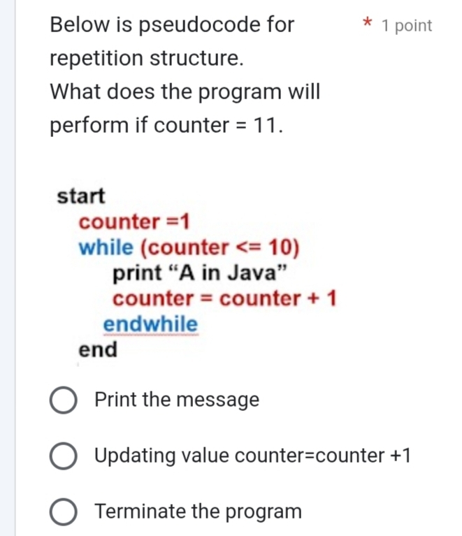 Below is pseudocode for * 1 point
repetition structure.
What does the program will
perform if counter =11. 
start
counter =1
while (counter
print “A in Java”
counter = counter + 1
endwhile
end
Print the message
Updating value counter=counter +1
Terminate the program