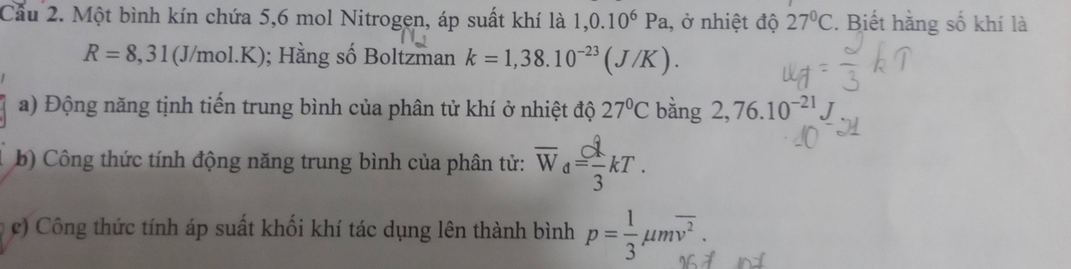 Cầu 2. Một bình kín chứa 5, 6 mol Nitrogen, áp suất khí là 1,0.10^6Pa , ở nhiệt độ 27°C. Biết hằng số khí là
R=8,31 (J/mol .K); Hằng số Boltzman k=1,38.10^(-23)(J/K). 
a) Động năng tịnh tiến trung bình của phân tử khí ở nhiệt độ 27°C bằng 2,76.10^(-21). 
b) Công thức tính động năng trung bình của phân tử: overline W_d= lambda /3 kT. 
c) Công thức tính áp suất khối khí tác dụng lên thành bình p= 1/3 mu moverline v^2.