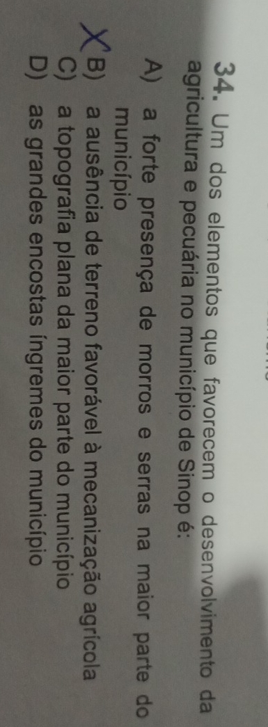 Um dos elementos que favorecem o desenvolvimento da
agricultura e pecuária no município de Sinop é:
A) a forte presença de morros e serras na maior parte do
município
B) a ausência de terreno favorável à mecanização agrícola
C) a topografia plana da maior parte do município
D) as grandes encostas íngremes do município