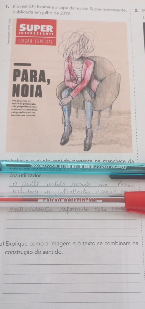 1 (Fuvest-SP) Examine a capa da revista Superinteressante, 2. F 
publicada em julho de 2019. 
1 
i g u e e u p o s en ti o presen te n a manch e t d 
195000225968L | | || 
Capu qu 20 2O 1 SVNO S 
cos utilizados. 
_ 
_ 

_ 
_ 
_ 
_ 
b) Explique como a imagem e o texto se combinam na 
construção do sentido. 
_ 
_ 
_ 
_ 
_