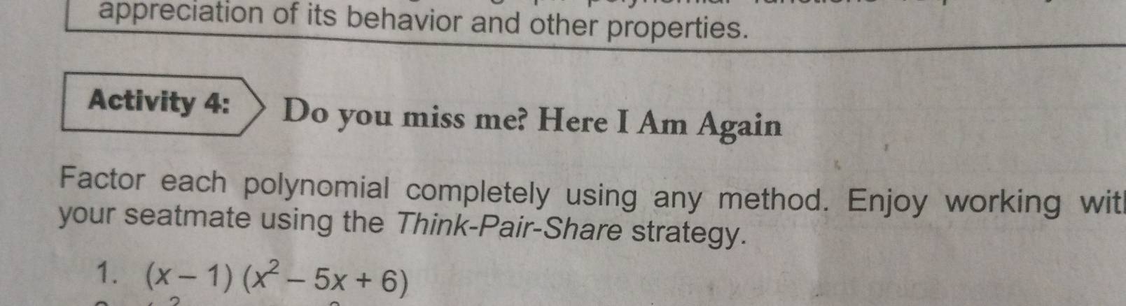 appreciation of its behavior and other properties. 
Activity 4: Do you miss me? Here I Am Again 
Factor each polynomial completely using any method. Enjoy working wit 
your seatmate using the Think-Pair-Share strategy. 
1. (x-1)(x^2-5x+6)