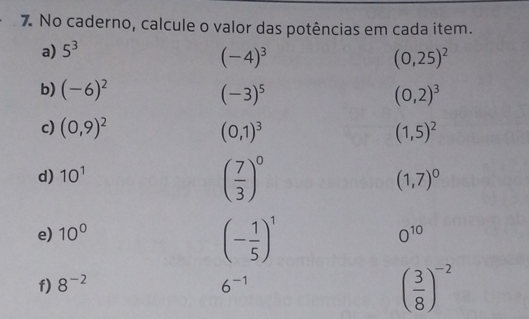 No caderno, calcule o valor das potências em cada item. 
a) 5^3
(-4)^3
(0,25)^2
b) (-6)^2
(-3)^5
(0,2)^3
c) (0,9)^2 (0,1)^3 (1,5)^2
d) 10^1
( 7/3 )^0
(1,7)^0
(- 1/5 )^1
e) 10° 0^(10)
f) 8^(-2) 6^(-1)
( 3/8 )^-2