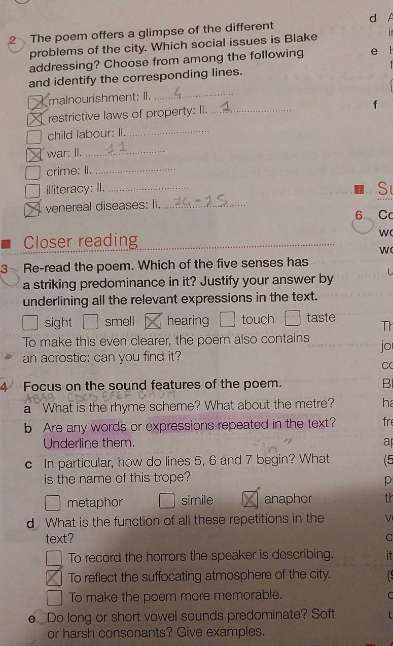 The poem offers a glimpse of the different
problems of the city. Which social issues is Blake in
addressing? Choose from among the following e l

_
and identify the corresponding lines.
malnourishment: II.
f
restrictive laws of property: II._
child labour: II.
_
war: II._
crime: II._
illiteracy: II._
S
venereal diseases: II._
6 Cc
Closer reading
w
W
3 Re-read the poem. Which of the five senses has
U
a striking predominance in it? Justify your answer by
underlining all the relevant expressions in the text.
sight □ smell hearing touch taste Th
To make this even clearer, the poem also contains
jo
an acrostic: can you find it?
C
4 Focus on the sound features of the poem. BI
a What is the rhyme scheme? What about the metre? ha
b Are any words or expressions repeated in the text? fre
Underline them. a
c In particular, how do lines 5, 6 and 7 begin? What (5
is the name of this trope? p
metaphor simile anaphor th
d What is the function of all these repetitions in the V
text? C
To record the horrors the speaker is describing. it
To reflect the suffocating atmosphere of the city. C
To make the poem more memorable. C
e Do long or short vowel sounds predominate? Soft
or harsh consonants? Give examples.