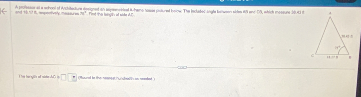 A professor at a school of Architecture designed an asymmetrical A-frame house pictured below. The included angle between sides AB and CB, which measure 38.43 f
and 18.17 ft, respectively, measures 75°. Find the langth of side AC.
The length of side AC is □ □ □ (Round to the nearest hundredth as needed.)