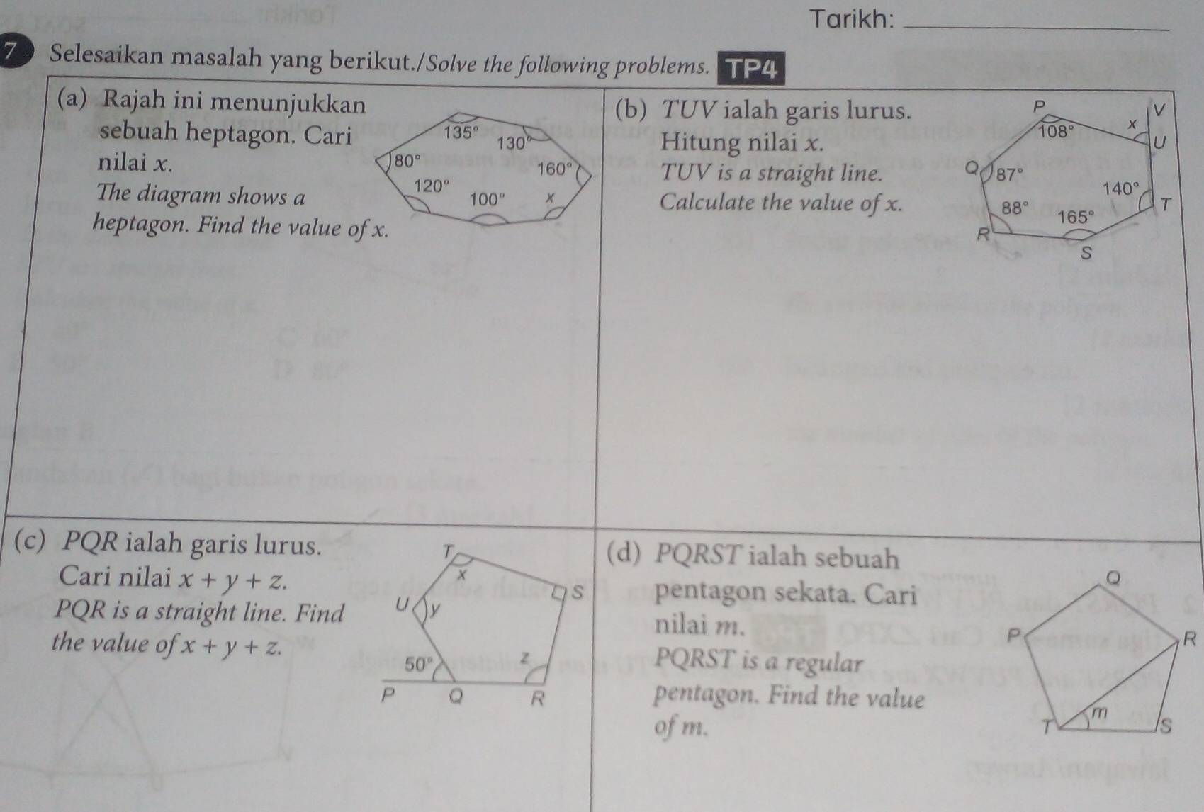 Tarikh:_
70 Selesaikan masalah yang berikut./Solve the following problems. TP4
(a) Rajah ini menunjukkan(b) TUV ialah garis lurus.
sebuah heptagon. CariHitung nilai x.
nilai x.
TUV is a straight line.
The diagram shows aCalculate the value of x.
heptagon. Find the value of x.
(c) PQR ialah garis lurus.(d) PQRST ialah sebuah
Cari nilai x+y+z. pentagon sekata. Cari
PQR is a straight line. Findnilai m.
the value of x+y+z. PQRST is a regular
pentagon. Find the value
of m.